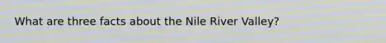 What are three facts about the Nile River Valley?