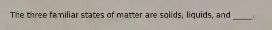 The three familiar states of matter are solids, liquids, and _____.