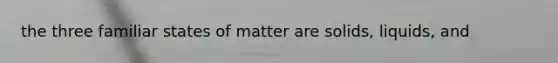 the three familiar states of matter are solids, liquids, and