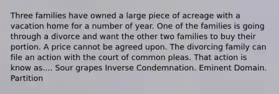 Three families have owned a large piece of acreage with a vacation home for a number of year. One of the families is going through a divorce and want the other two families to buy their portion. A price cannot be agreed upon. The divorcing family can file an action with the court of common pleas. That action is know as.... Sour grapes Inverse Condemnation. Eminent Domain. Partition