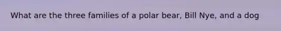 What are the three families of a polar bear, Bill Nye, and a dog