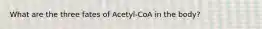 What are the three fates of Acetyl-CoA in the body?