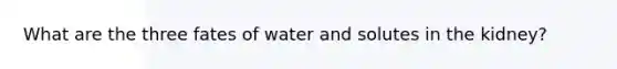 What are the three fates of water and solutes in the kidney?