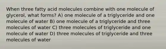 When three fatty acid molecules combine with one molecule of glycerol, what forms? A) one molecule of a triglyceride and one molecule of water B) one molecule of a triglyceride and three molecules of water C) three molecules of triglyceride and one molecule of water D) three molecules of triglyceride and three molecules of water