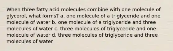 When three fatty acid molecules combine with one molecule of glycerol, what forms? a. one molecule of a triglyceride and one molecule of water b. one molecule of a triglyceride and three molecules of water c. three molecules of triglyceride and one molecule of water d. three molecules of triglyceride and three molecules of water