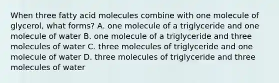 When three fatty acid molecules combine with one molecule of glycerol, what forms? A. one molecule of a triglyceride and one molecule of water B. one molecule of a triglyceride and three molecules of water C. three molecules of triglyceride and one molecule of water D. three molecules of triglyceride and three molecules of water