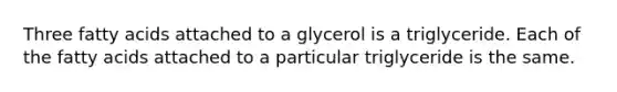 Three fatty acids attached to a glycerol is a triglyceride. Each of the fatty acids attached to a particular triglyceride is the same.