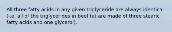 All three fatty acids in any given triglyceride are always identical (i.e. all of the triglycerides in beef fat are made of three stearic fatty acids and one glycerol).