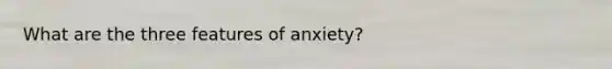 What are the three features of anxiety?