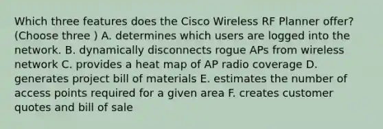 Which three features does the Cisco Wireless RF Planner offer? (Choose three ) A. determines which users are logged into the network. B. dynamically disconnects rogue APs from wireless network C. provides a heat map of AP radio coverage D. generates project bill of materials E. estimates the number of access points required for a given area F. creates customer quotes and bill of sale