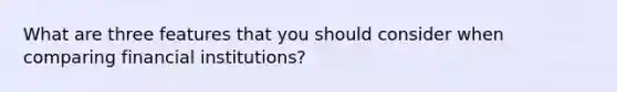 What are three features that you should consider when comparing financial institutions?