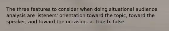 The three features to consider when doing situational audience analysis are listeners' orientation toward the topic, toward the speaker, and toward the occasion. a. true b. false