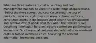 What are three features of cost accounting and cost management that can be used for a wide range of​ applications? ​(Select the three correct​ choices.) Calculating the cost of​ products, services, and other cost objects. Period costs are considered assets in the balance sheet when they are incurred and become cost of goods sold only when the product is sold. Obtaining information for planning and control and performance evaluation. Direct material costs are also referred to as overhead costs or factory overhead costs. Analyzing the relevant information for making decisions.