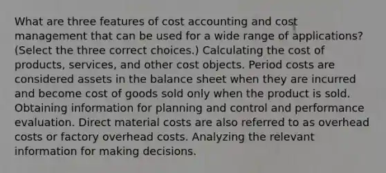 What are three features of cost accounting and cost management that can be used for a wide range of​ applications? ​(Select the three correct​ choices.) Calculating the cost of​ products, services, and other cost objects. Period costs are considered assets in the balance sheet when they are incurred and become cost of goods sold only when the product is sold. Obtaining information for planning and control and performance evaluation. Direct material costs are also referred to as overhead costs or factory overhead costs. Analyzing the relevant information for making decisions.