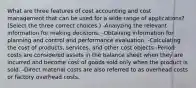 What are three features of cost accounting and cost management that can be used for a wide range of​ applications? ​(Select the three correct​ choices.) -Analyzing the relevant information for making decisions. -Obtaining information for planning and control and performance evaluation. -Calculating the cost of​ products, services, and other cost objects -Period costs are considered assets in the balance sheet when they are incurred and become cost of goods sold only when the product is sold. -Direct material costs are also referred to as overhead costs or factory overhead costs.