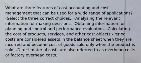 What are three features of cost accounting and cost management that can be used for a wide range of​ applications? ​(Select the three correct​ choices.) -Analyzing the relevant information for making decisions. -Obtaining information for planning and control and performance evaluation. -Calculating the cost of​ products, services, and other cost objects -Period costs are considered assets in the balance sheet when they are incurred and become cost of goods sold only when the product is sold. -Direct material costs are also referred to as overhead costs or factory overhead costs.