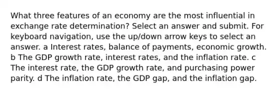 What three features of an economy are the most influential in exchange rate determination? Select an answer and submit. For keyboard navigation, use the up/down arrow keys to select an answer. a Interest rates, balance of payments, economic growth. b The GDP growth rate, interest rates, and the inflation rate. c The interest rate, the GDP growth rate, and purchasing power parity. d The inflation rate, the GDP gap, and the inflation gap.