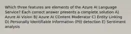 Which three features are elements of the Azure AI Language Service? Each correct answer presents a complete solution A) Azure AI Vision B) Azure AI COntent Moderator C) Entity Linking D) Personally Identifiable Information (PII) detection E) Sentiment analysis