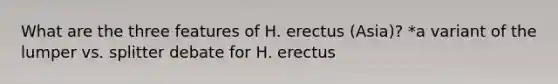 What are the three features of H. erectus (Asia)? *a variant of the lumper vs. splitter debate for H. erectus