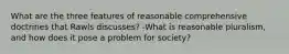 What are the three features of reasonable comprehensive doctrines that Rawls discusses? -What is reasonable pluralism, and how does it pose a problem for society?