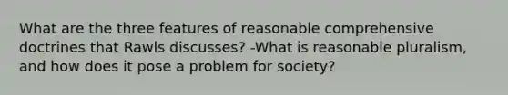 What are the three features of reasonable comprehensive doctrines that Rawls discusses? -What is reasonable pluralism, and how does it pose a problem for society?