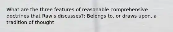 What are the three features of reasonable comprehensive doctrines that Rawls discusses?: Belongs to, or draws upon, a tradition of thought