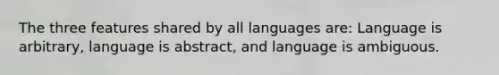 The three features shared by all languages are: Language is arbitrary, language is abstract, and language is ambiguous.