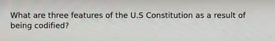 What are three features of the U.S Constitution as a result of being codified?