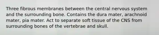 Three fibrous membranes between the central nervous system and the surrounding bone. Contains the dura mater, arachnoid mater, pia mater. Act to separate soft tissue of the CNS from surrounding bones of the vertebrae and skull.