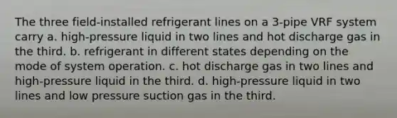 The three field-installed refrigerant lines on a 3-pipe VRF system carry a. high-pressure liquid in two lines and hot discharge gas in the third. b. refrigerant in different states depending on the mode of system operation. c. hot discharge gas in two lines and high-pressure liquid in the third. d. high-pressure liquid in two lines and low pressure suction gas in the third.