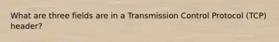 What are three fields are in a Transmission Control Protocol (TCP) header?