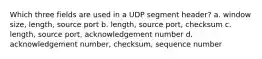 Which three fields are used in a UDP segment header? a. window size, length, source port b. length, source port, checksum c. length, source port, acknowledgement number d. acknowledgement number, checksum, sequence number