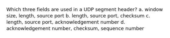 Which three fields are used in a UDP segment header? a. window size, length, source port b. length, source port, checksum c. length, source port, acknowledgement number d. acknowledgement number, checksum, sequence number