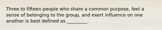 Three to fifteen people who share a common purpose, feel a sense of belonging to the group, and exert influence on one another is best defined as _________.