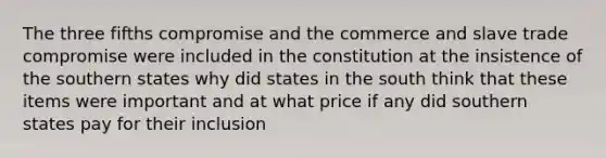 The three fifths compromise and the commerce and slave trade compromise were included in the constitution at the insistence of the southern states why did states in the south think that these items were important and at what price if any did southern states pay for their inclusion