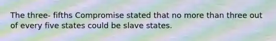 The three- fifths Compromise stated that no more than three out of every five states could be slave states.