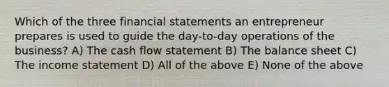 Which of the three financial statements an entrepreneur prepares is used to guide the day-to-day operations of the business? A) The cash flow statement B) The balance sheet C) The income statement D) All of the above E) None of the above