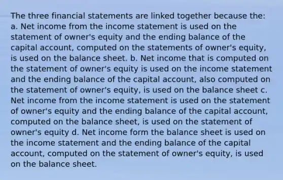 The three financial statements are linked together because the: a. Net income from the income statement is used on the statement of owner's equity and the ending balance of the capital account, computed on the statements of owner's equity, is used on the balance sheet. b. Net income that is computed on the statement of owner's equity is used on the income statement and the ending balance of the capital account, also computed on the statement of owner's equity, is used on the balance sheet c. Net income from the income statement is used on the statement of owner's equity and the ending balance of the capital account, computed on the balance sheet, is used on the statement of owner's equity d. Net income form the balance sheet is used on the income statement and the ending balance of the capital account, computed on the statement of owner's equity, is used on the balance sheet.