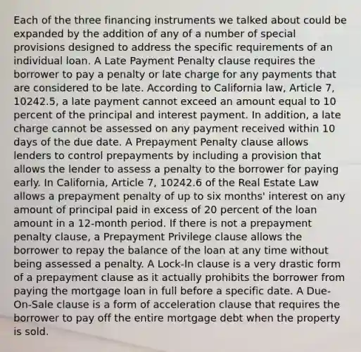 Each of the three financing instruments we talked about could be expanded by the addition of any of a number of special provisions designed to address the specific requirements of an individual loan. A Late Payment Penalty clause requires the borrower to pay a penalty or late charge for any payments that are considered to be late. According to California law, Article 7, 10242.5, a late payment cannot exceed an amount equal to 10 percent of the principal and interest payment. In addition, a late charge cannot be assessed on any payment received within 10 days of the due date. A Prepayment Penalty clause allows lenders to control prepayments by including a provision that allows the lender to assess a penalty to the borrower for paying early. In California, Article 7, 10242.6 of the Real Estate Law allows a prepayment penalty of up to six months' interest on any amount of principal paid in excess of 20 percent of the loan amount in a 12-month period. If there is not a prepayment penalty clause, a Prepayment Privilege clause allows the borrower to repay the balance of the loan at any time without being assessed a penalty. A Lock-In clause is a very drastic form of a prepayment clause as it actually prohibits the borrower from paying the mortgage loan in full before a specific date. A Due-On-Sale clause is a form of acceleration clause that requires the borrower to pay off the entire mortgage debt when the property is sold.