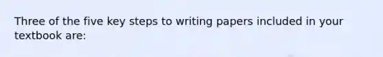 Three of the five key steps to writing papers included in your textbook are: