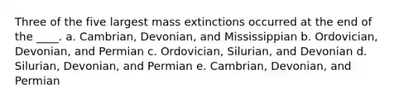 Three of the five largest mass extinctions occurred at the end of the ____.​ a. ​Cambrian, Devonian, and Mississippian b. ​Ordovician, Devonian, and Permian c. ​Ordovician, Silurian, and Devonian d. ​Silurian, Devonian, and Permian e. ​Cambrian, Devonian, and Permian