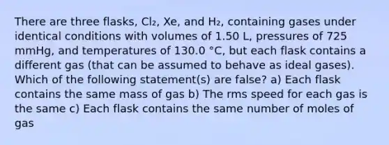 There are three flasks, Cl₂, Xe, and H₂, containing gases under identical conditions with volumes of 1.50 L, pressures of 725 mmHg, and temperatures of 130.0 °C, but each flask contains a different gas (that can be assumed to behave as ideal gases). Which of the following statement(s) are false? a) Each flask contains the same mass of gas b) The rms speed for each gas is the same c) Each flask contains the same number of moles of gas