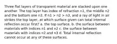 Three flat layers of transparent material are stacked upon one another. The top layer has index of refraction n1, the middle n2 and the bottom one n3. If n1 > n2 > n3, and a ray of light in air strikes the top layer, at which surface given can total internal reflection occur first? a. the top surface. b. the surface between materials with indices n1 and n2 c. the surface between materials with indices n2 and n3 d. Total internal reflection cannot occur at any of these surfaces.