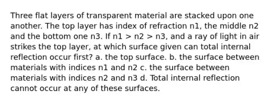 Three flat layers of transparent material are stacked upon one another. The top layer has index of refraction n1, the middle n2 and the bottom one n3. If n1 > n2 > n3, and a ray of light in air strikes the top layer, at which surface given can total internal reflection occur first? a. the top surface. b. the surface between materials with indices n1 and n2 c. the surface between materials with indices n2 and n3 d. Total internal reflection cannot occur at any of these surfaces.