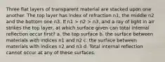 Three flat layers of transparent material are stacked upon one another. The top layer has index of refraction n1, the middle n2 and the bottom one n3. If n1 > n2 > n3, and a ray of light in air strikes the top layer, at which surface given can total internal reflection occur first? a. the top surface b. the surface between materials with indices n1 and n2 c. the surface between materials with indices n2 and n3 d. Total internal reflection cannot occur at any of these surfaces.