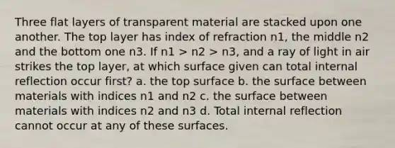 Three flat layers of transparent material are stacked upon one another. The top layer has index of refraction n1, the middle n2 and the bottom one n3. If n1 > n2 > n3, and a ray of light in air strikes the top layer, at which surface given can total internal reflection occur first? a. the top surface b. the surface between materials with indices n1 and n2 c. the surface between materials with indices n2 and n3 d. Total internal reflection cannot occur at any of these surfaces.