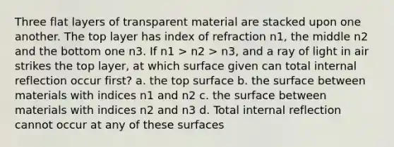 Three flat layers of transparent material are stacked upon one another. The top layer has index of refraction n1, the middle n2 and the bottom one n3. If n1 > n2 > n3, and a ray of light in air strikes the top layer, at which surface given can total internal reflection occur first? a. the top surface b. the surface between materials with indices n1 and n2 c. the surface between materials with indices n2 and n3 d. Total internal reflection cannot occur at any of these surfaces