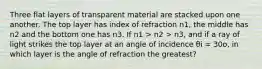 Three flat layers of transparent material are stacked upon one another. The top layer has index of refraction n1, the middle has n2 and the bottom one has n3. If n1 > n2 > n3, and if a ray of light strikes the top layer at an angle of incidence θi = 30o, in which layer is the angle of refraction the greatest?