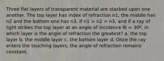 Three flat layers of transparent material are stacked upon one another. The top layer has index of refraction n1, the middle has n2 and the bottom one has n3. If n1 > n2 > n3, and if a ray of light strikes the top layer at an angle of incidence θi = 30º, in which layer is the angle of refraction the greatest? a. the top layer b. the middle layer c. the bottom layer d. Once the ray enters the touching layers, the angle of refraction remains constant.