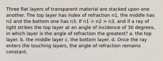 Three flat layers of transparent material are stacked upon one another. The top layer has index of refraction n1, the middle has n2 and the bottom one has n3. If n1 > n2 > n3, and if a ray of light strikes the top layer at an angle of incidence of 30 degrees, in which layer is the angle of refraction the greatest? a. the top layer. b. the middle layer c. the bottom layer. d. Once the ray enters the touching layers, the angle of refraction remains constant.